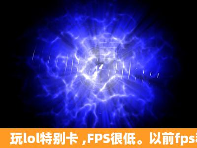 玩lol特别卡 ,FPS很低。以前fps稳定60,现在10以内,很不稳定。怎么...