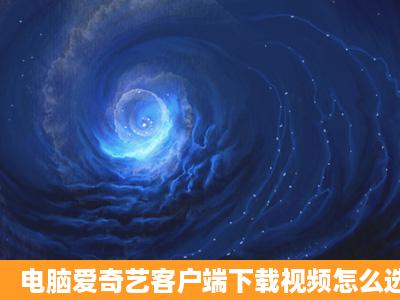 电脑爱奇艺客户端下载视频怎么选1080p的清晰度?