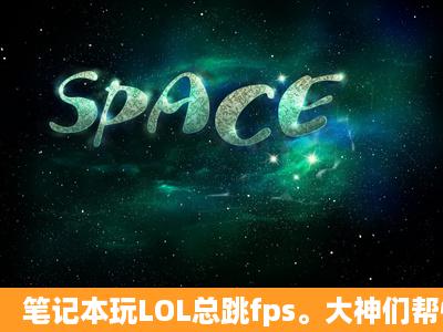 笔记本玩LOL总跳fps。大神们帮忙看一下