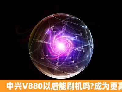 中兴V880以后能刷机吗?成为更高的系统?