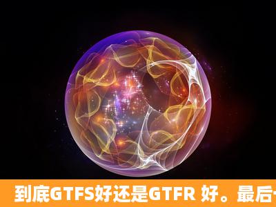 到底GTFS好还是GTFR 好。最后一烧。帮忙