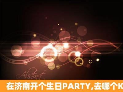 在济南开个生日PARTY,去哪个KTV最合适啊,时间在12点至18点之间,...