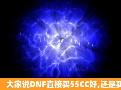 大家说DNF直接买55CC好,还是买个CC再升级好