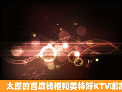 太原的百度钱柜和美特好KTV哪家的环境和音质根号啊?2家KTV这=几=...