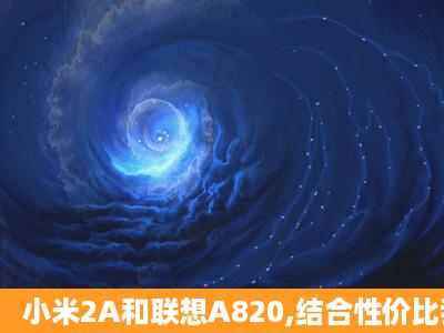 小米2A和联想A820,结合性价比我该选哪个?求大神们的指导,尤其是...