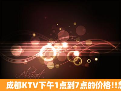 成都KTV下午1点到7点的价格!!急!!!