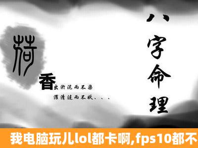 我电脑玩儿lol都卡啊,fps10都不到,刚开始还能玩儿后来10分钟就不行了...