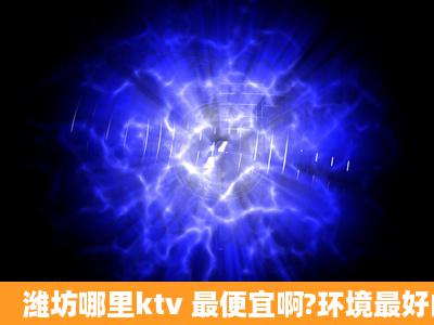 潍坊哪里ktv 最便宜啊?环境最好的啊