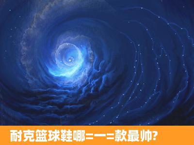 耐克篮球鞋哪=一=款最帅?