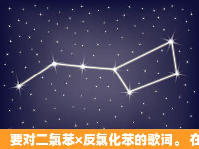 要对二氯苯×反氯化苯的歌词。 在这打上。