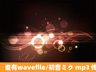 谁有wavefile/初音ミク mp3 传我邮箱一下吧,谢谢。。