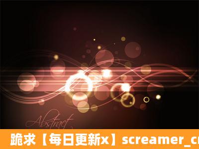 跪求【每日更新x】screamer_creamer_big种子下载,谢恩公!